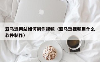 永新亚马逊网站如何制作视频（亚马逊视频用什么软件制作）